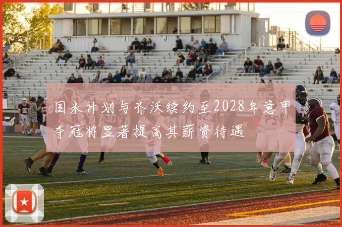 国米计划与齐沃续约至2028年意甲夺冠将显著提高其薪资待遇