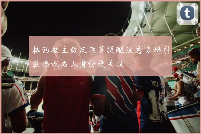 梅西被主裁皮涅罗提醒注意言辞引发热议名人身份受关注