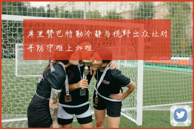 库里赞巴特勒冷静与视野出众让对手防守难上加难