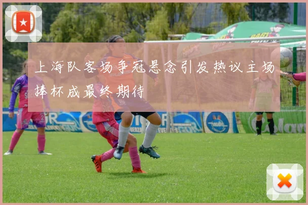 上海队客场争冠悬念引发热议主场捧杯成最终期待