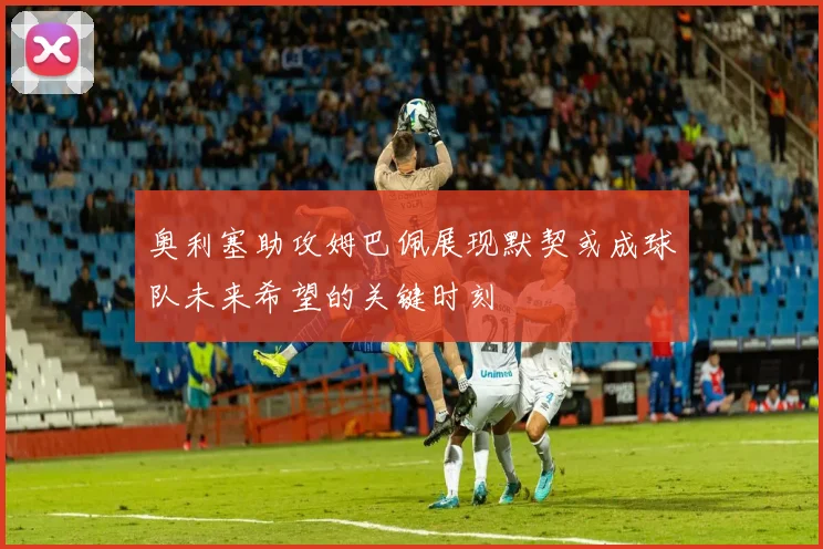 奥利塞助攻姆巴佩展现默契或成球队未来希望的关键时刻