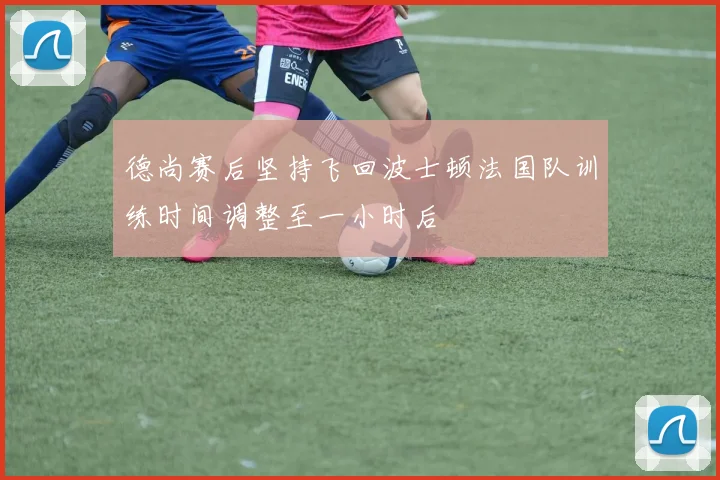 德尚赛后坚持飞回波士顿法国队训练时间调整至一小时后