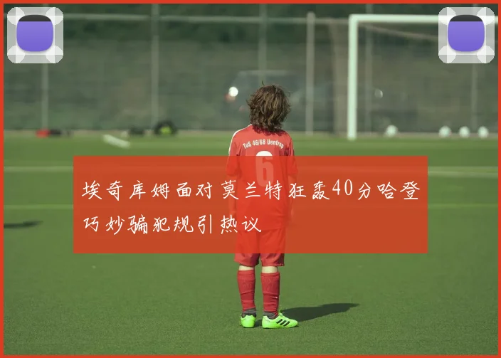 埃奇库姆面对莫兰特狂轰40分哈登巧妙骗犯规引热议