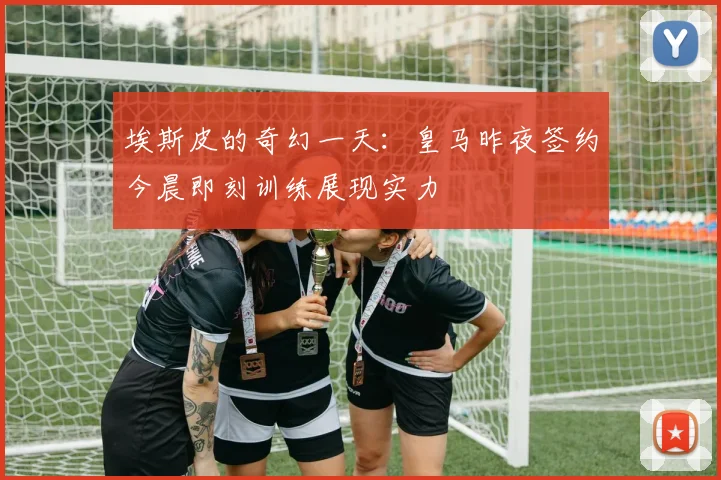 埃斯皮的奇幻一天：皇马昨夜签约今晨即刻训练展现实力