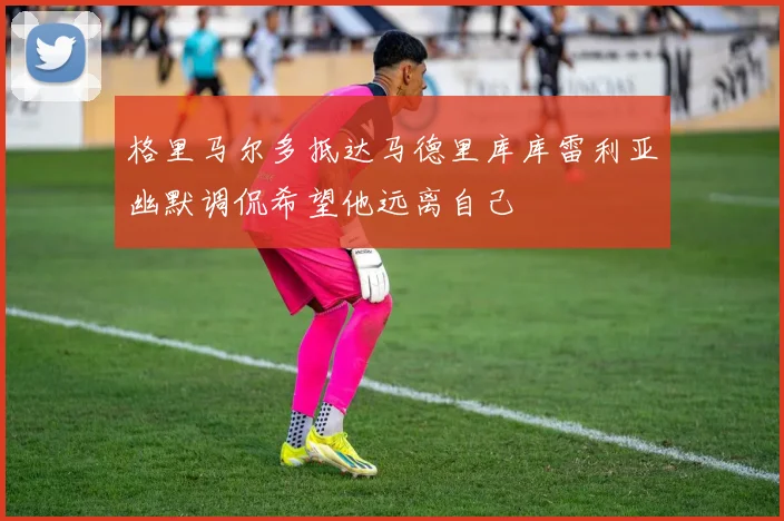 格里马尔多抵达马德里库库雷利亚幽默调侃希望他远离自己