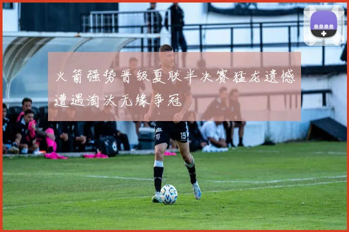 火箭强势晋级夏联半决赛猛龙遗憾遭遇淘汰无缘争冠