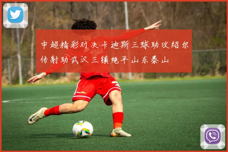 中超精彩对决卡迪斯三球助攻绍尔传射助武汉三镇绝平山东泰山
