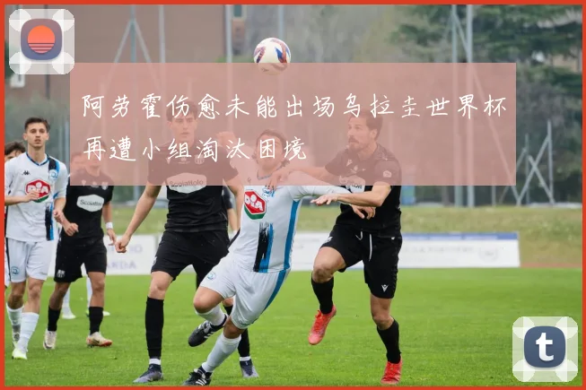 阿劳霍伤愈未能出场乌拉圭世界杯再遭小组淘汰困境