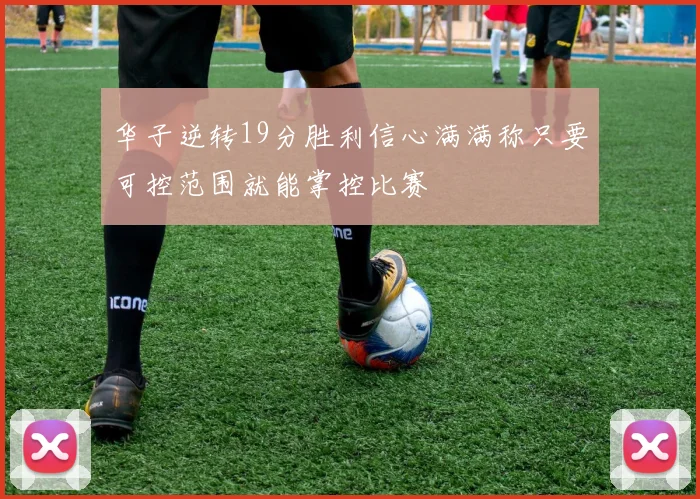 华子逆转19分胜利信心满满称只要可控范围就能掌控比赛
