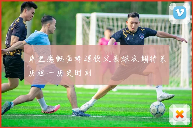 库里感慨黄蜂退役父亲球衣期待亲历这一历史时刻