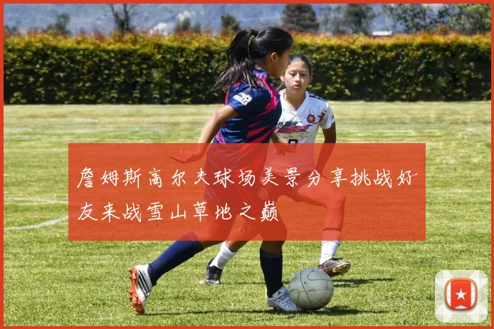 詹姆斯高尔夫球场美景分享挑战好友来战雪山草地之巅