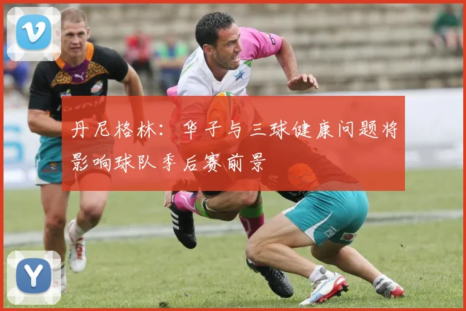 丹尼格林:华子与三球健康问题将影响球队季后赛前景