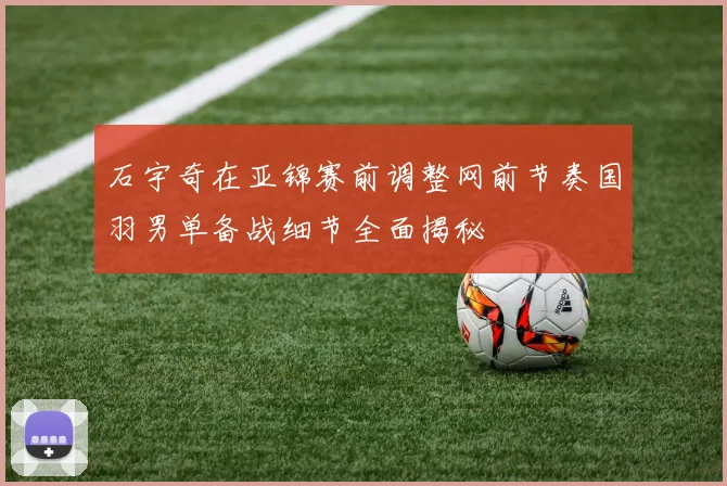 石宇奇在亚锦赛前调整网前节奏国羽男单备战细节全面揭秘