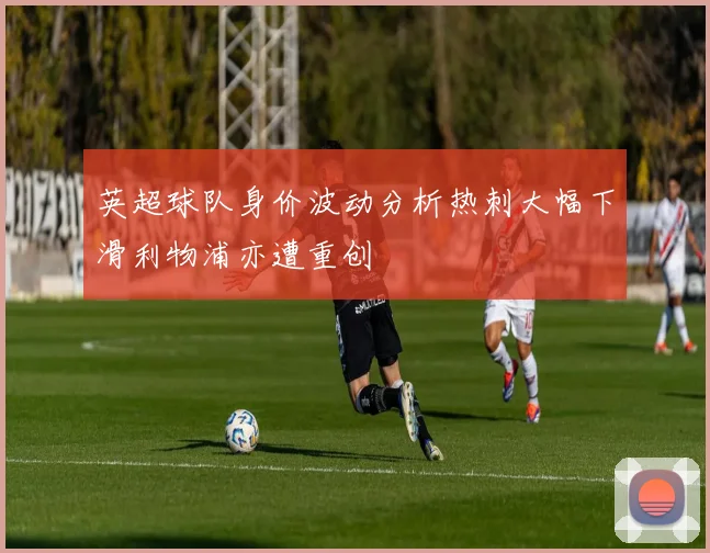 英超球队身价波动分析热刺大幅下滑利物浦亦遭重创