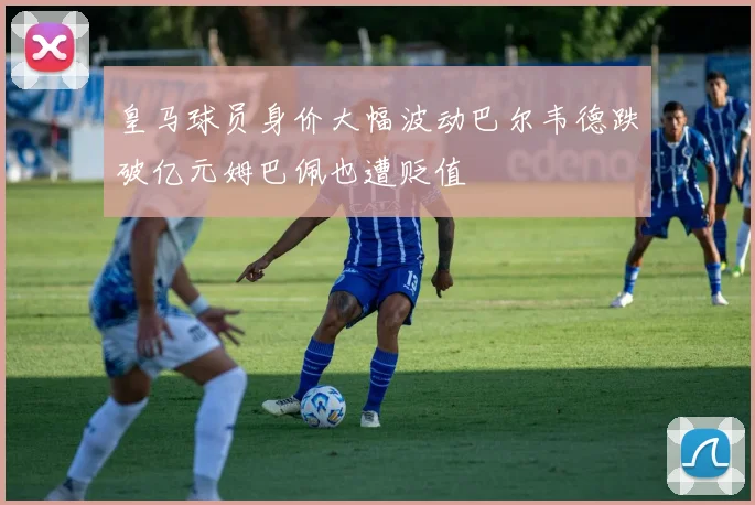 皇马球员身价大幅波动巴尔韦德跌破亿元姆巴佩也遭贬值