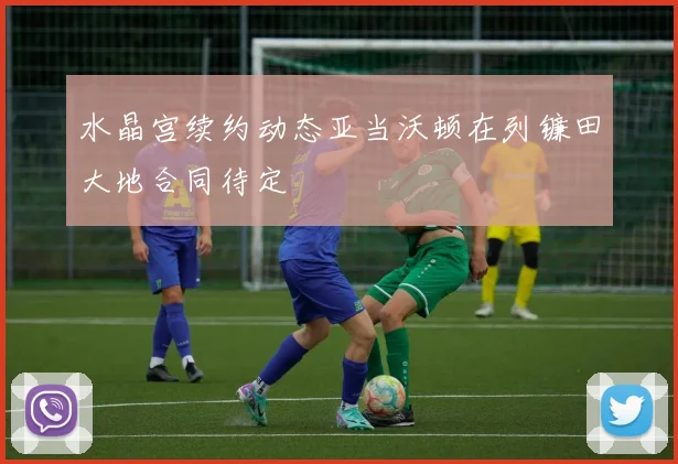 水晶宫续约动态亚当沃顿在列镰田大地合同待定