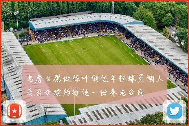老詹甘愿做绿叶辅佐年轻球员湖人是否会续约给他一份养老合同