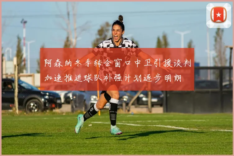 阿森纳冬季转会窗口中卫引援谈判加速推进球队补强计划逐步明朗