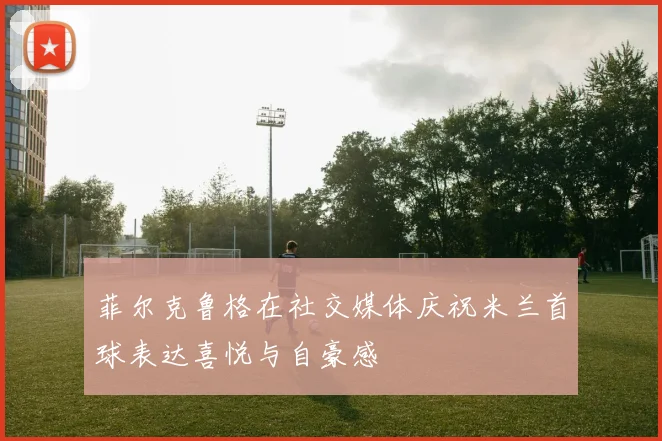 菲尔克鲁格在社交媒体庆祝米兰首球表达喜悦与自豪感