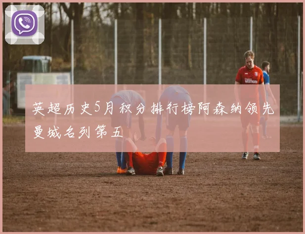 英超历史5月积分排行榜阿森纳领先曼城名列第五