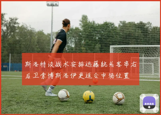 斯洛特谈战术安排远藤航或客串右后卫索博斯洛伊更适合中场位置