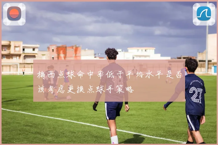 梅西点球命中率低于平均水平是否该考虑更换点球手策略