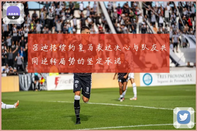 吕迪格续约皇马表达决心与队友共同逆转局势的坚定承诺