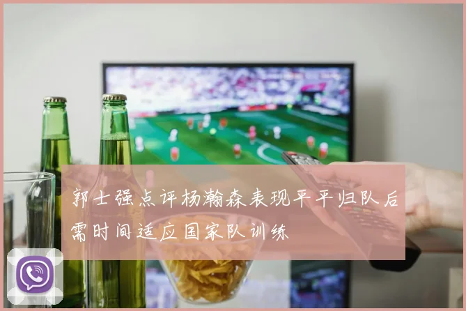 郭士强点评杨瀚森表现平平归队后需时间适应国家队训练