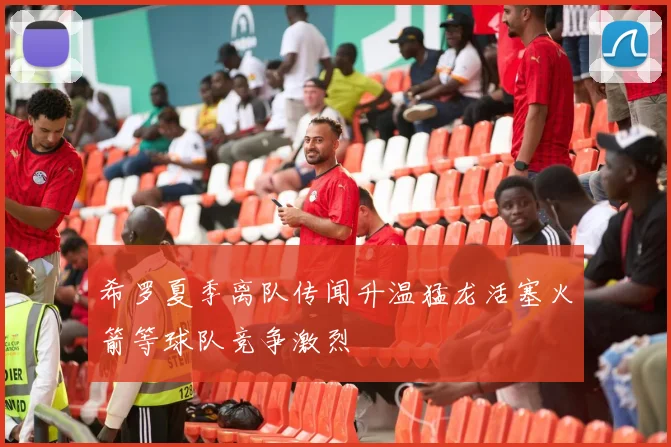 希罗夏季离队传闻升温猛龙活塞火箭等球队竞争激烈
