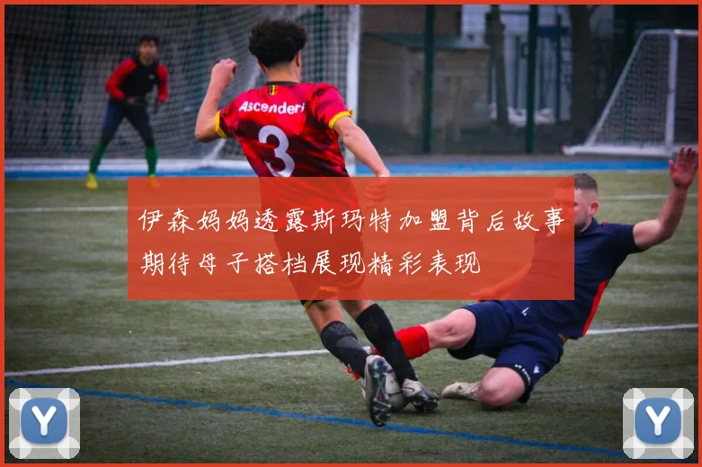 伊森妈妈透露斯玛特加盟背后故事期待母子搭档展现精彩表现