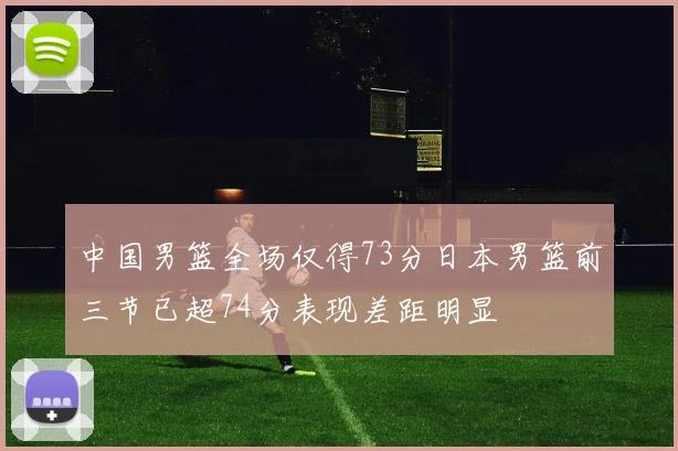 中国男篮全场仅得73分日本男篮前三节已超74分表现差距明显