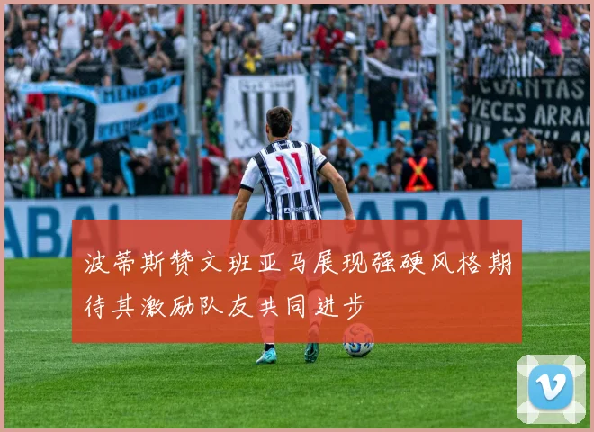 波蒂斯赞文班亚马展现强硬风格期待其激励队友共同进步