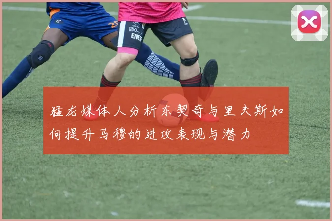 猛龙媒体人分析东契奇与里夫斯如何提升马穆的进攻表现与潜力