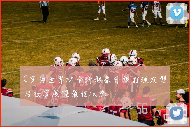 C罗为世界杯全新形象升级打理发型与妆容展现最佳状态
