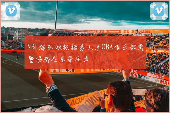 NBL球队积极招募人才CBA俱乐部需警惕潜在竞争压力