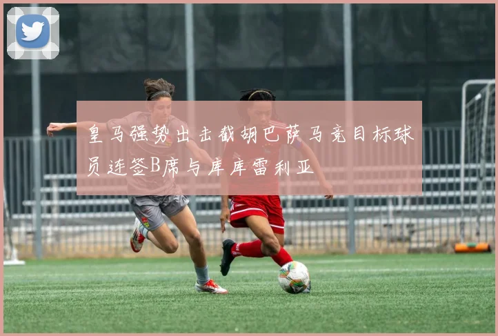 皇马强势出击截胡巴萨马竞目标球员连签B席与库库雷利亚