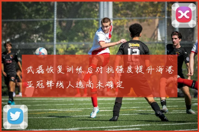 武磊恢复训练后对抗强度提升海港亚冠锋线人选尚未确定