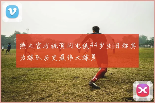 热火官方祝贺闪电侠44岁生日称其为球队历史最伟大球员